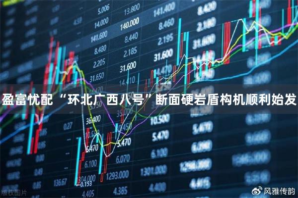 盈富忧配 “环北广西八号”断面硬岩盾构机顺利始发