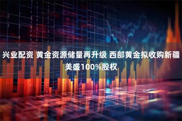 兴业配资 黄金资源储量再升级 西部黄金拟收购新疆美盛100%股权