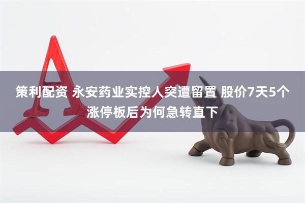 策利配资 永安药业实控人突遭留置 股价7天5个涨停板后为何急转直下