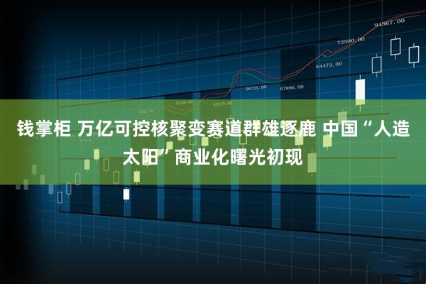 钱掌柜 万亿可控核聚变赛道群雄逐鹿 中国“人造太阳”商业化曙光初现