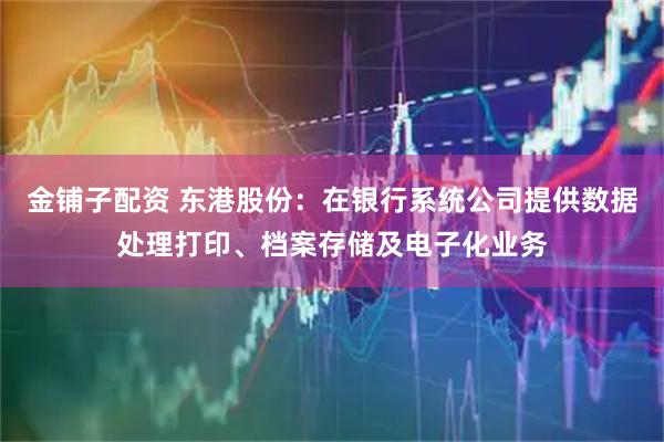 金铺子配资 东港股份：在银行系统公司提供数据处理打印、档案存储及电子化业务