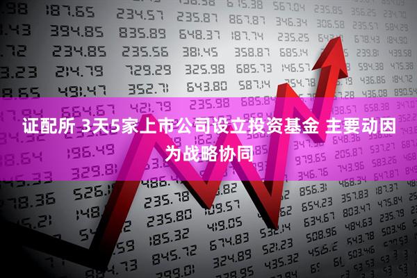 证配所 3天5家上市公司设立投资基金 主要动因为战略协同