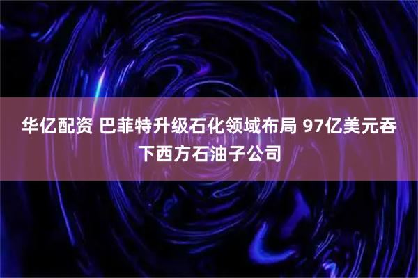 华亿配资 巴菲特升级石化领域布局 97亿美元吞下西方石油子公司