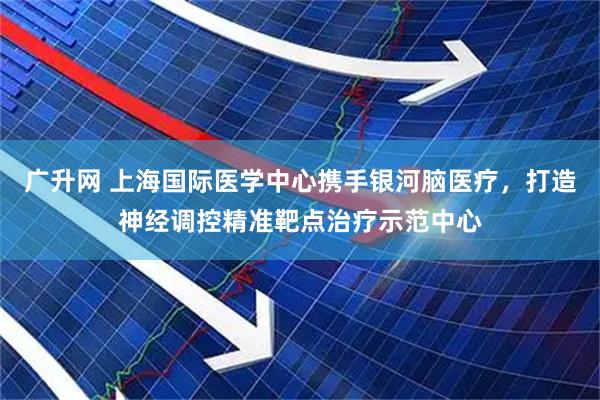 广升网 上海国际医学中心携手银河脑医疗，打造神经调控精准靶点治疗示范中心
