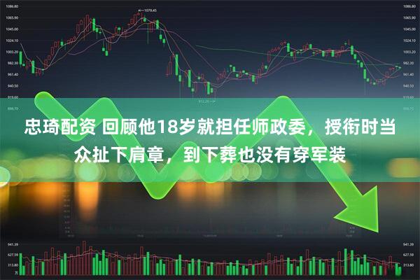 忠琦配资 回顾他18岁就担任师政委，授衔时当众扯下肩章，到下葬也没有穿军装