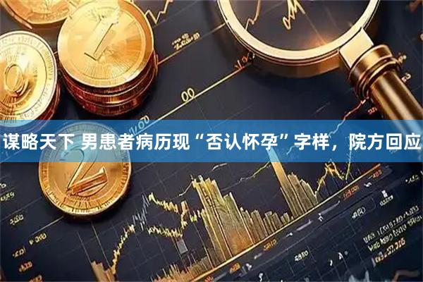 谋略天下 男患者病历现“否认怀孕”字样，院方回应