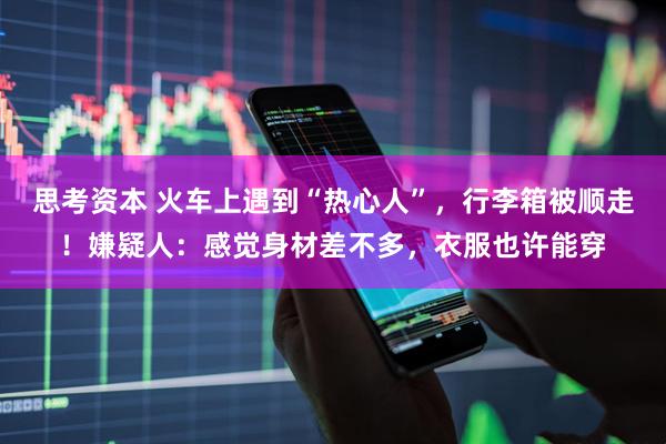 思考资本 火车上遇到“热心人”，行李箱被顺走！嫌疑人：感觉身材差不多，衣服也许能穿