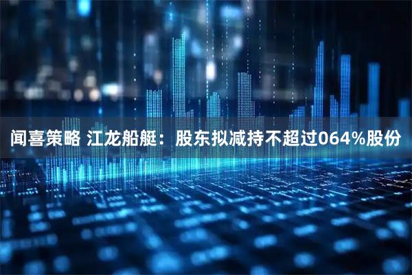 闻喜策略 江龙船艇：股东拟减持不超过064%股份