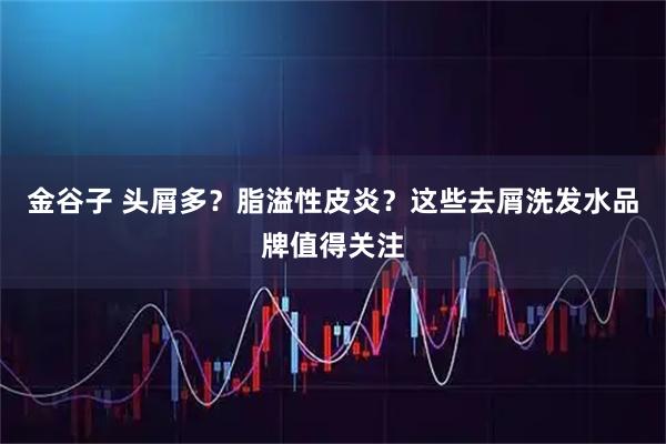 金谷子 头屑多？脂溢性皮炎？这些去屑洗发水品牌值得关注