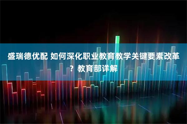盛瑞德优配 如何深化职业教育教学关键要素改革？教育部详解