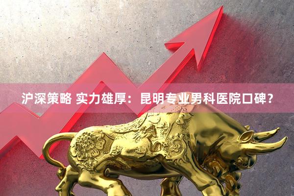 沪深策略 实力雄厚：昆明专业男科医院口碑？