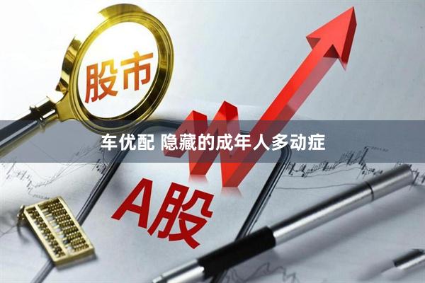 车优配 隐藏的成年人多动症
