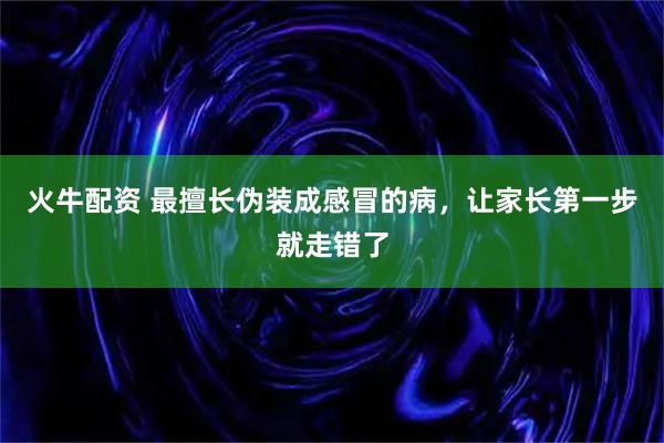 火牛配资 最擅长伪装成感冒的病，让家长第一步就走错了