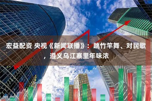 宏益配资 央视《新闻联播》：跳竹竿舞、对民歌，遵义乌江寨里年味浓