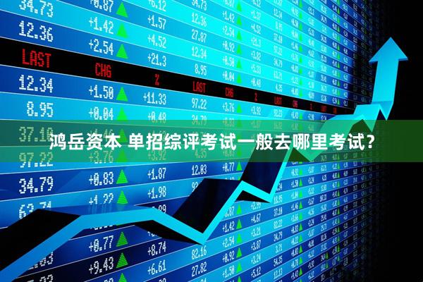 鸿岳资本 单招综评考试一般去哪里考试？