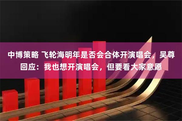 中博策略 飞轮海明年是否会合体开演唱会，吴尊回应：我也想开演唱会，但要看大家意愿