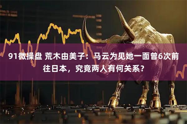 91微操盘 荒木由美子：马云为见她一面曾6次前往日本，究竟两人有何关系？