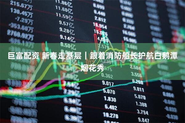 巨富配资 新春走基层｜跟着消防船长护航白鹅潭烟花秀