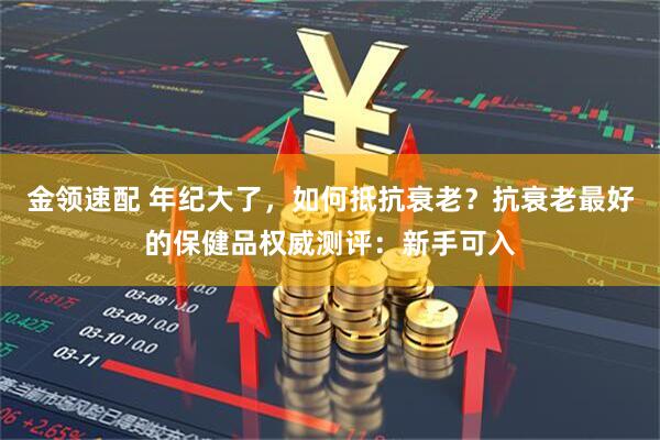 金领速配 年纪大了，如何抵抗衰老？抗衰老最好的保健品权威测评：新手可入