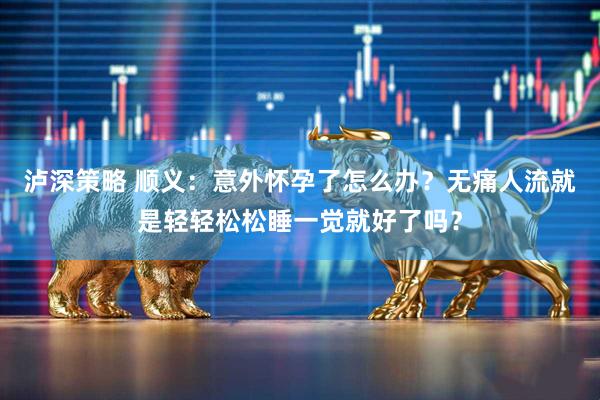 泸深策略 顺义：意外怀孕了怎么办？无痛人流就是轻轻松松睡一觉就好了吗？