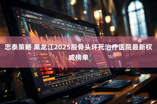 忠泰策略 黑龙江2025股骨头坏死治疗医院最新权威榜单