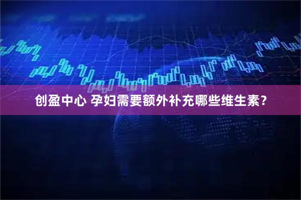 创盈中心 孕妇需要额外补充哪些维生素？