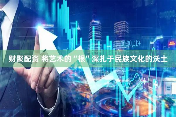 财聚配资 将艺术的“根”深扎于民族文化的沃土