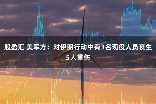 股盈汇 美军方：对伊朗行动中有3名现役人员丧生5人重伤