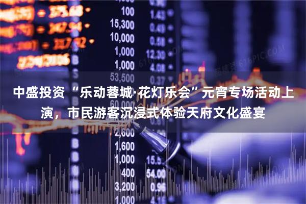 中盛投资 “乐动蓉城·花灯乐会”元宵专场活动上演，市民游客沉浸式体验天府文化盛宴