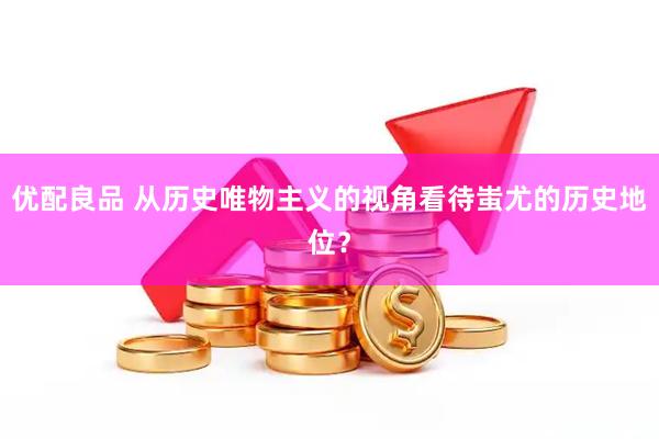 优配良品 从历史唯物主义的视角看待蚩尤的历史地位？