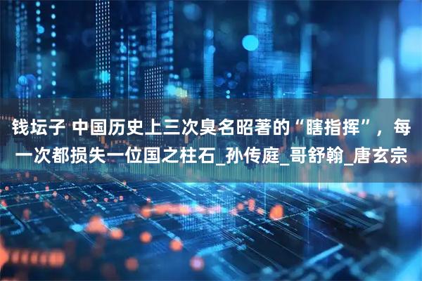 钱坛子 中国历史上三次臭名昭著的“瞎指挥”，每一次都损失一位国之柱石_孙传庭_哥舒翰_唐玄宗