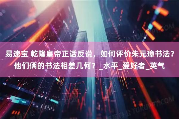 易速宝 乾隆皇帝正话反说，如何评价朱元璋书法？他们俩的书法相差几何？_水平_爱好者_英气